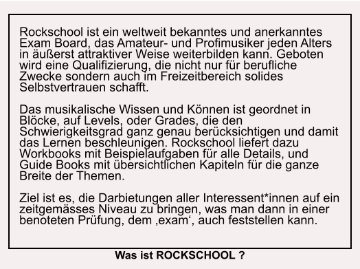 Rockschool ist ein weltweit bekanntes und anerkanntes Exam Board, das Amateur- und Profimusiker jeden Alters in äußerst attraktiver Weise weiterbilden kann. Geboten wird eine Qualifizierung, die nicht nur für berufliche Zwecke sondern auch im Freizeitbereich solides Selbstvertrauen schafft.  Das musikalische Wissen und Können ist geordnet in Blöcke, auf Levels, oder Grades, die den Schwierigkeitsgrad ganz genau berücksichtigen und damit das Lernen beschleunigen. Rockschool liefert dazu Workbooks mit Beispielaufgaben für alle Details, und Guide Books mit übersichtlichen Kapiteln für die ganze Breite der Themen.  Ziel ist es, die Darbietungen aller Interessent*innen auf ein zeitgemässes Niveau zu bringen, was man dann in einer benoteten Prüfung, dem ‚exam‘, auch feststellen kann.  Was ist ROCKSCHOOL ?