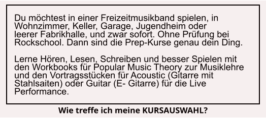 Du möchtest in einer Freizeitmusikband spielen, in Wohnzimmer, Keller, Garage, Jugendheim oder    leerer Fabrikhalle, und zwar sofort. Ohne Prüfung bei Rockschool. Dann sind die Prep-Kurse genau dein Ding.  Lerne Hören, Lesen, Schreiben und besser Spielen mit den Workbooks für Popular Music Theory zur Musiklehre und den Vortragsstücken für Acoustic (Gitarre mit Stahlsaiten) oder Guitar (E- Gitarre) für die Live Performance. Wie treffe ich meine KURSAUSWAHL?