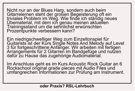 Nicht nur an der Blues Harp, sondern auch beim Gitarrelernen steht der großen Begeisterung oft ein triviales Problem im Weg. Wie finde ich ständig neues Übematerial, mit dem ich genau meinen aktuellen Trainingsstand um die sehnlichst erwünschten Prozentpunkte verbessern kann?  Ein niedrigschwelliger Weg zum Einzeltonspiel für Guitarists ist der Kurs Single Notes And Melody auf Level 3 für fortgeschrittene Anfänger. Wir arbeiten mit fertigen Arrangements für 2 Gitarren im Bandgefüge und nutzen dafür zu Hause das zugehörige Audiomaterial.  Im Anschluss geht es im Kurs Acoustic Rock Guitar an 6 Rockschool original grade pieces mit Audio Files und umfangreichen Informationen zur Prüfung am Instrument.  oder Praxis? RSL-Lehrbuch