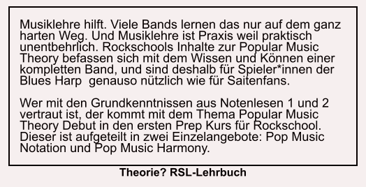 Musiklehre hilft. Viele Bands lernen das nur auf dem ganz harten Weg. Und Musiklehre ist Praxis weil praktisch unentbehrlich. Rockschools Inhalte zur Popular Music Theory befassen sich mit dem Wissen und Können einer kompletten Band, und sind deshalb für Spieler*innen der Blues Harp  genauso nützlich wie für Saitenfans.  Wer mit den Grundkenntnissen aus Notenlesen 1 und 2 vertraut ist, der kommt mit dem Thema Popular Music Theory Debut in den ersten Prep Kurs für Rockschool. Dieser ist aufgeteilt in zwei Einzelangebote: Pop Music Notation und Pop Music Harmony. Theorie? RSL-Lehrbuch