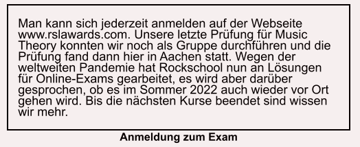 Man kann sich jederzeit anmelden auf der Webseite www.rslawards.com. Unsere letzte Prüfung für Music Theory konnten wir noch als Gruppe durchführen und die Prüfung fand dann hier in Aachen statt. Wegen der weltweiten Pandemie hat Rockschool nun an Lösungen für Online-Exams gearbeitet, es wird aber darüber gesprochen, ob es im Sommer 2022 auch wieder vor Ort gehen wird. Bis die nächsten Kurse beendet sind wissen wir mehr. Anmeldung zum Exam