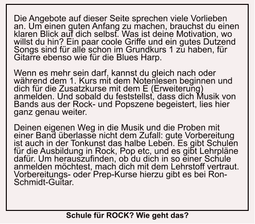 Die Angebote auf dieser Seite sprechen viele Vorlieben an. Um einen guten Anfang zu machen, brauchst du einen klaren Blick auf dich selbst. Was ist deine Motivation, wo willst du hin? Ein paar coole Griffe und ein gutes Dutzend Songs sind für alle schon im Grundkurs 1 zu haben, für Gitarre ebenso wie für die Blues Harp.  Wenn es mehr sein darf, kannst du gleich nach oder während dem 1. Kurs mit dem Notenlesen beginnen und dich für die Zusatzkurse mit dem E (Erweiterung) anmelden. Und sobald du feststellst, dass dich Musik von Bands aus der Rock- und Popszene begeistert, lies hier ganz genau weiter.  Deinen eigenen Weg in die Musik und die Proben mit einer Band überlasse nicht dem Zufall: gute Vorbereitung ist auch in der Tonkunst das halbe Leben. Es gibt Schulen für die Ausbildung in Rock, Pop etc, und es gibt Lehrpläne dafür. Um herauszufinden, ob du dich in so einer Schule anmelden möchtest, mach dich mit dem Lehrstoff vertraut. Vorbereitungs- oder Prep-Kurse hierzu gibt es bei Ron-Schmidt-Guitar.     Schule für ROCK? Wie geht das?