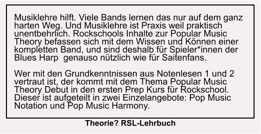 Musiklehre hilft. Viele Bands lernen das nur auf dem ganz harten Weg. Und Musiklehre ist Praxis weil praktisch unentbehrlich. Rockschools Inhalte zur Popular Music Theory befassen sich mit dem Wissen und Können einer kompletten Band, und sind deshalb für Spieler*innen der Blues Harp  genauso nützlich wie für Saitenfans.  Wer mit den Grundkenntnissen aus Notenlesen 1 und 2 vertraut ist, der kommt mit dem Thema Popular Music Theory Debut in den ersten Prep Kurs für Rockschool. Dieser ist aufgeteilt in zwei Einzelangebote: Pop Music Notation und Pop Music Harmony. Theorie? RSL-Lehrbuch