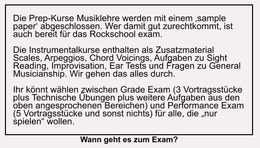 Die Prep-Kurse Musiklehre werden mit einem ‚sample paper‘ abgeschlossen. Wer damit gut zurechtkommt, ist auch bereit für das Rockschool exam.  Die Instrumentalkurse enthalten als Zusatzmaterial Scales, Arpeggios, Chord Voicings, Aufgaben zu Sight Reading, Improvisation, Ear Tests und Fragen zu General Musicianship. Wir gehen das alles durch.  Ihr könnt wählen zwischen Grade Exam (3 Vortragsstücke plus Technische Übungen plus weitere Aufgaben aus den oben angesprochenen Bereichen) und Performance Exam (5 Vortragsstücke und sonst nichts) für alle, die „nur spielen“ wollen. Wann geht es zum Exam?