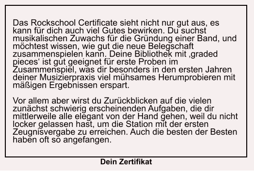 Das Rockschool Certificate sieht nicht nur gut aus, es kann für dich auch viel Gutes bewirken. Du suchst musikalischen Zuwachs für die Gründung einer Band, und möchtest wissen, wie gut die neue Belegschaft zusammenspielen kann. Deine Bibliothek mit ‚graded pieces‘ ist gut geeignet für erste Proben im Zusammenspiel, was dir besonders in den ersten Jahren deiner Musizierpraxis viel mühsames Herumprobieren mit mäßigen Ergebnissen erspart.  Vor allem aber wirst du Zurückblicken auf die vielen zunächst schwierig erscheinenden Aufgaben, die dir mittlerweile alle elegant von der Hand gehen, weil du nicht locker gelassen hast, um die Station mit der ersten Zeugnisvergabe zu erreichen. Auch die besten der Besten haben oft so angefangen.   Dein Zertifikat