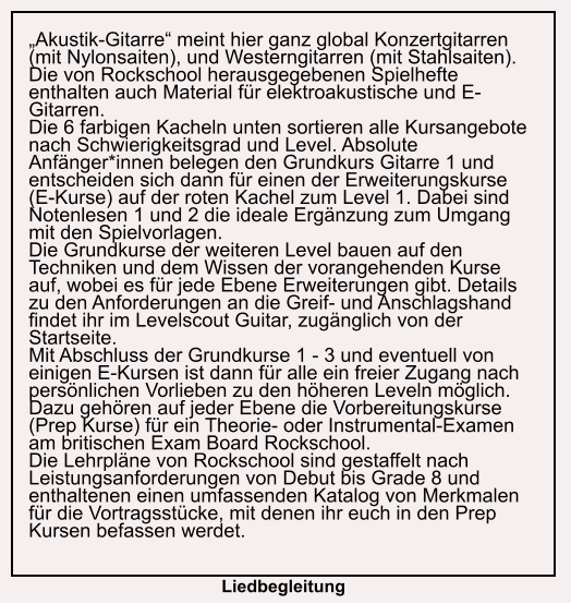 „Akustik-Gitarre“ meint hier ganz global Konzertgitarren (mit Nylonsaiten), und Westerngitarren (mit Stahlsaiten). Die von Rockschool herausgegebenen Spielhefte enthalten auch Material für elektroakustische und E- Gitarren. Die 6 farbigen Kacheln unten sortieren alle Kursangebote nach Schwierigkeitsgrad und Level. Absolute Anfänger*innen belegen den Grundkurs Gitarre 1 und entscheiden sich dann für einen der Erweiterungskurse (E-Kurse) auf der roten Kachel zum Level 1. Dabei sind Notenlesen 1 und 2 die ideale Ergänzung zum Umgang mit den Spielvorlagen. Die Grundkurse der weiteren Level bauen auf den Techniken und dem Wissen der vorangehenden Kurse auf, wobei es für jede Ebene Erweiterungen gibt. Details zu den Anforderungen an die Greif- und Anschlagshand findet ihr im Levelscout Guitar, zugänglich von der Startseite. Mit Abschluss der Grundkurse 1 - 3 und eventuell von einigen E-Kursen ist dann für alle ein freier Zugang nach persönlichen Vorlieben zu den höheren Leveln möglich. Dazu gehören auf jeder Ebene die Vorbereitungskurse (Prep Kurse) für ein Theorie- oder Instrumental-Examen am britischen Exam Board Rockschool. Die Lehrpläne von Rockschool sind gestaffelt nach Leistungsanforderungen von Debut bis Grade 8 und enthaltenen einen umfassenden Katalog von Merkmalen für die Vortragsstücke, mit denen ihr euch in den Prep Kursen befassen werdet.  Liedbegleitung