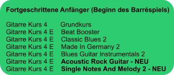 Fortgeschrittene Anfänger (Beginn des Barréspiels)  Gitarre Kurs 4       Grundkurs Gitarre Kurs 4 E    Beat Booster Gitarre Kurs 4 E    Classic Blues 2 Gitarre Kurs 4 E    Made In Germany 2 Gitarre Kurs 4 E    Blues Guitar Instrumentals 2 Gitarre Kurs 4 E    Acoustic Rock Guitar - NEU Gitarre Kurs 4 E    Single Notes And Melody 2 - NEU