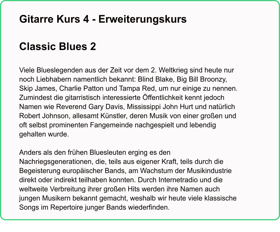 Gitarre Kurs 4 - Erweiterungskurs  Classic Blues 2   Viele Blueslegenden aus der Zeit vor dem 2. Weltkrieg sind heute nur noch Liebhabern namentlich bekannt: Blind Blake, Big Bill Broonzy, Skip James, Charlie Patton und Tampa Red, um nur einige zu nennen. Zumindest die gitarristisch interessierte Öffentlichkeit kennt jedoch Namen wie Reverend Gary Davis, Mississippi John Hurt und natürlich Robert Johnson, allesamt Künstler, deren Musik von einer großen und oft selbst prominenten Fangemeinde nachgespielt und lebendig gehalten wurde.   Anders als den frühen Bluesleuten erging es den Nachriegsgenerationen, die, teils aus eigener Kraft, teils durch die Begeisterung europäischer Bands, am Wachstum der Musikindustrie direkt oder indirekt teilhaben konnten. Durch Internetradio und die weltweite Verbreitung ihrer großen Hits werden ihre Namen auch jungen Musikern bekannt gemacht, weshalb wir heute viele klassische Songs im Repertoire junger Bands wiederfinden.