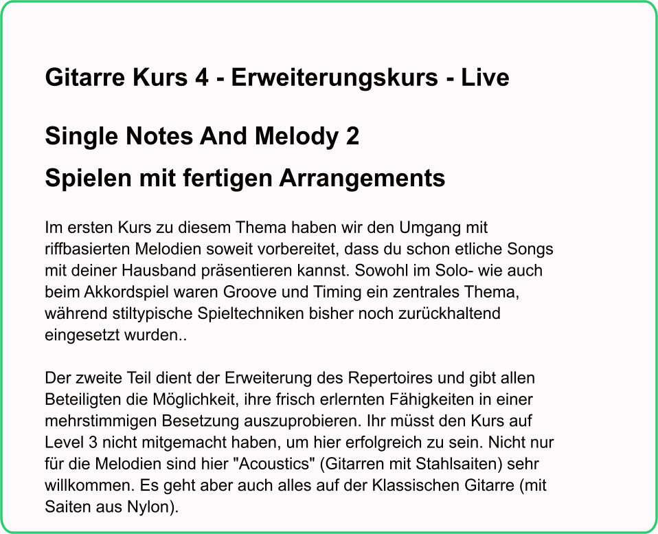 Gitarre Kurs 4 - Erweiterungskurs - Live  Single Notes And Melody 2Spielen mit fertigen Arrangements   Im ersten Kurs zu diesem Thema haben wir den Umgang mit riffbasierten Melodien soweit vorbereitet, dass du schon etliche Songs mit deiner Hausband präsentieren kannst. Sowohl im Solo- wie auch beim Akkordspiel waren Groove und Timing ein zentrales Thema, während stiltypische Spieltechniken bisher noch zurückhaltend eingesetzt wurden..    Der zweite Teil dient der Erweiterung des Repertoires und gibt allen Beteiligten die Möglichkeit, ihre frisch erlernten Fähigkeiten in einer mehrstimmigen Besetzung auszuprobieren. Ihr müsst den Kurs auf Level 3 nicht mitgemacht haben, um hier erfolgreich zu sein. Nicht nur für die Melodien sind hier "Acoustics" (Gitarren mit Stahlsaiten) sehr willkommen. Es geht aber auch alles auf der Klassischen Gitarre (mit Saiten aus Nylon).