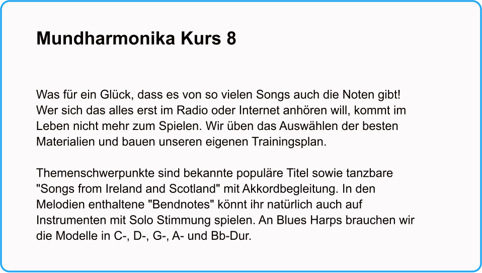 Mundharmonika Kurs 8    Was für ein Glück, dass es von so vielen Songs auch die Noten gibt! Wer sich das alles erst im Radio oder Internet anhören will, kommt im Leben nicht mehr zum Spielen. Wir üben das Auswählen der besten Materialien und bauen unseren eigenen Trainingsplan.  Themenschwerpunkte sind bekannte populäre Titel sowie tanzbare "Songs from Ireland and Scotland" mit Akkordbegleitung. In den Melodien enthaltene "Bendnotes" könnt ihr natürlich auch auf Instrumenten mit Solo Stimmung spielen. An Blues Harps brauchen wir die Modelle in C-, D-, G-, A- und Bb-Dur.