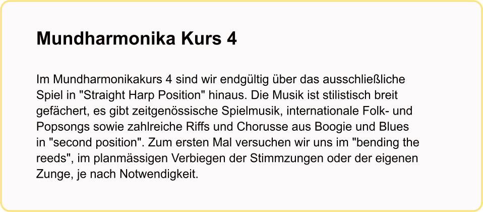 Mundharmonika Kurs 4   Im Mundharmonikakurs 4 sind wir endgültig über das ausschließliche Spiel in "Straight Harp Position" hinaus. Die Musik ist stilistisch breit gefächert, es gibt zeitgenössische Spielmusik, internationale Folk- und Popsongs sowie zahlreiche Riffs und Chorusse aus Boogie und Blues in "second position". Zum ersten Mal versuchen wir uns im "bending the reeds", im planmässigen Verbiegen der Stimmzungen oder der eigenen Zunge, je nach Notwendigkeit.