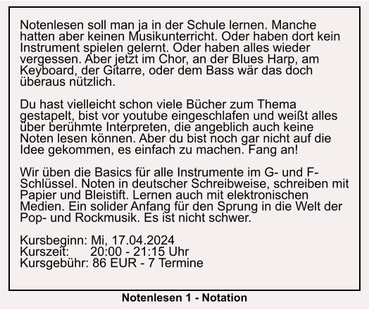 Notenlesen soll man ja in der Schule lernen. Manche hatten aber keinen Musikunterricht. Oder haben dort kein Instrument spielen gelernt. Oder haben alles wieder vergessen. Aber jetzt im Chor, an der Blues Harp, am Keyboard, der Gitarre, oder dem Bass wär das doch überaus nützlich.  Du hast vielleicht schon viele Bücher zum Thema gestapelt, bist vor youtube eingeschlafen und weißt alles über berühmte Interpreten, die angeblich auch keine Noten lesen können. Aber du bist noch gar nicht auf die Idee gekommen, es einfach zu machen. Fang an!  Wir üben die Basics für alle Instrumente im G- und F-Schlüssel. Noten in deutscher Schreibweise, schreiben mit Papier und Bleistift. Lernen auch mit elektronischen Medien. Ein solider Anfang für den Sprung in die Welt der Pop- und Rockmusik. Es ist nicht schwer.  Kursbeginn: Mi, 17.04.2024 Kurszeit:      20:00 - 21:15 Uhr Kursgebühr: 86 EUR - 7 Termine  Notenlesen 1 - Notation