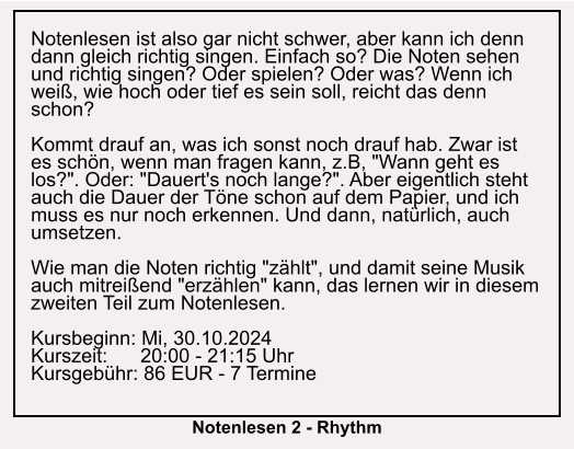 Notenlesen ist also gar nicht schwer, aber kann ich denn dann gleich richtig singen. Einfach so? Die Noten sehen und richtig singen? Oder spielen? Oder was? Wenn ich weiß, wie hoch oder tief es sein soll, reicht das denn schon?  Kommt drauf an, was ich sonst noch drauf hab. Zwar ist es schön, wenn man fragen kann, z.B, "Wann geht es los?". Oder: "Dauert's noch lange?". Aber eigentlich steht auch die Dauer der Töne schon auf dem Papier, und ich muss es nur noch erkennen. Und dann, natürlich, auch umsetzen.  Wie man die Noten richtig "zählt", und damit seine Musik auch mitreißend "erzählen" kann, das lernen wir in diesem zweiten Teil zum Notenlesen.  Kursbeginn: Mi, 30.10.2024 Kurszeit:      20:00 - 21:15 Uhr Kursgebühr: 86 EUR - 7 Termine  Notenlesen 2 - Rhythm