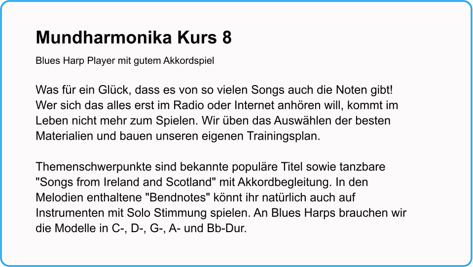 Mundharmonika Kurs 8Blues Harp Player mit gutem Akkordspiel  Was für ein Glück, dass es von so vielen Songs auch die Noten gibt! Wer sich das alles erst im Radio oder Internet anhören will, kommt im Leben nicht mehr zum Spielen. Wir üben das Auswählen der besten Materialien und bauen unseren eigenen Trainingsplan.  Themenschwerpunkte sind bekannte populäre Titel sowie tanzbare "Songs from Ireland and Scotland" mit Akkordbegleitung. In den Melodien enthaltene "Bendnotes" könnt ihr natürlich auch auf Instrumenten mit Solo Stimmung spielen. An Blues Harps brauchen wir die Modelle in C-, D-, G-, A- und Bb-Dur.