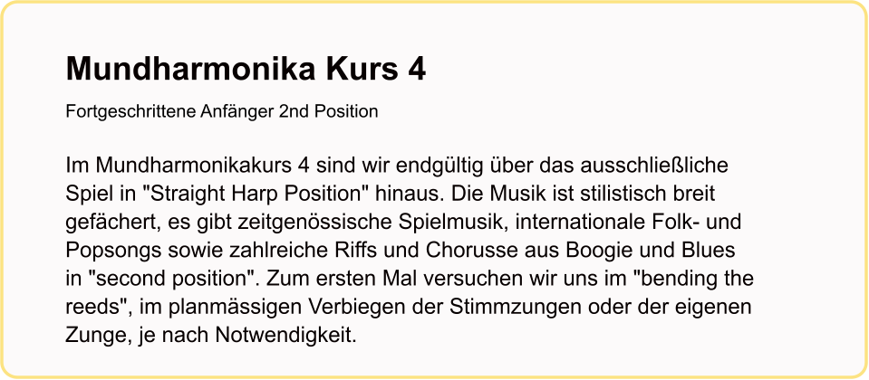 Mundharmonika Kurs 4Fortgeschrittene Anfänger 2nd Position   Im Mundharmonikakurs 4 sind wir endgültig über das ausschließliche Spiel in "Straight Harp Position" hinaus. Die Musik ist stilistisch breit gefächert, es gibt zeitgenössische Spielmusik, internationale Folk- und Popsongs sowie zahlreiche Riffs und Chorusse aus Boogie und Blues in "second position". Zum ersten Mal versuchen wir uns im "bending the reeds", im planmässigen Verbiegen der Stimmzungen oder der eigenen Zunge, je nach Notwendigkeit.