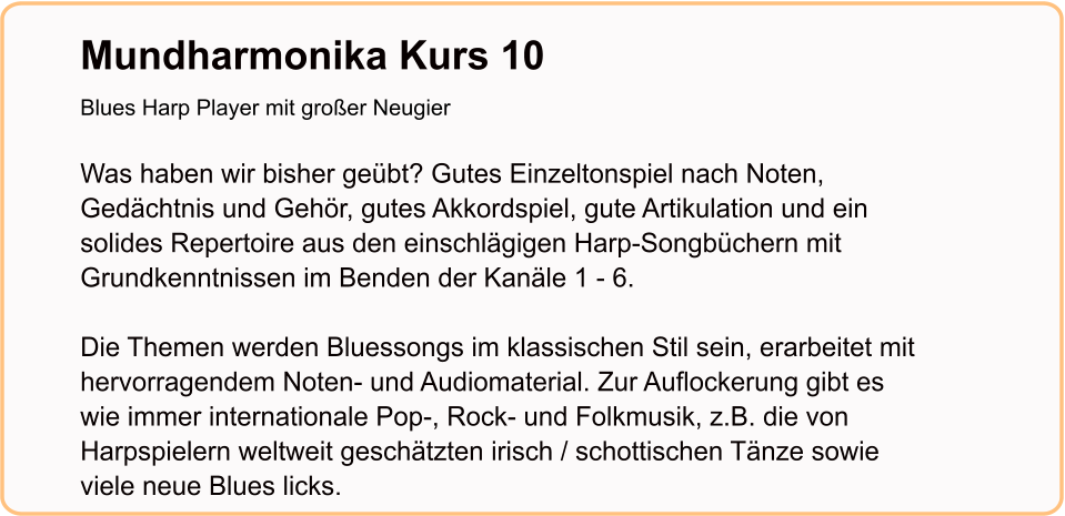 Mundharmonika Kurs 10Blues Harp Player mit großer Neugier   Was haben wir bisher geübt? Gutes Einzeltonspiel nach Noten, Gedächtnis und Gehör, gutes Akkordspiel, gute Artikulation und ein solides Repertoire aus den einschlägigen Harp-Songbüchern mit Grundkenntnissen im Benden der Kanäle 1 - 6.  Die Themen werden Bluessongs im klassischen Stil sein, erarbeitet mit hervorragendem Noten- und Audiomaterial. Zur Auflockerung gibt es wie immer internationale Pop-, Rock- und Folkmusik, z.B. die von Harpspielern weltweit geschätzten irisch / schottischen Tänze sowie viele neue Blues licks.