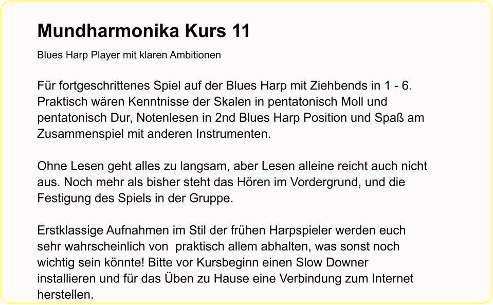 Mundharmonika Kurs 11Blues Harp Player mit klaren Ambitionen   Für fortgeschrittenes Spiel auf der Blues Harp mit Ziehbends in 1 - 6. Praktisch wären Kenntnisse der Skalen in pentatonisch Moll und pentatonisch Dur, Notenlesen in 2nd Blues Harp Position und Spaß am Zusammenspiel mit anderen Instrumenten.  Ohne Lesen geht alles zu langsam, aber Lesen alleine reicht auch nicht aus. Noch mehr als bisher steht das Hören im Vordergrund, und die Festigung des Spiels in der Gruppe.  Erstklassige Aufnahmen im Stil der frühen Harpspieler werden euch sehr wahrscheinlich von  praktisch allem abhalten, was sonst noch wichtig sein könnte! Bitte vor Kursbeginn einen Slow Downer installieren und für das Üben zu Hause eine Verbindung zum Internet herstellen.