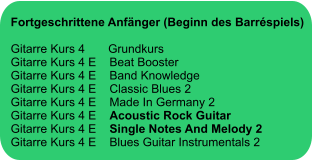 Fortgeschrittene Anfänger (Beginn des Barréspiels)  Gitarre Kurs 4       Grundkurs Gitarre Kurs 4 E    Beat Booster Gitarre Kurs 4 E    Band Knowledge Gitarre Kurs 4 E    Classic Blues 2 Gitarre Kurs 4 E    Made In Germany 2 Gitarre Kurs 4 E    Acoustic Rock Guitar Gitarre Kurs 4 E    Single Notes And Melody 2  Gitarre Kurs 4 E    Blues Guitar Instrumentals 2