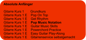 Absolute Anfänger  Gitarre Kurs 1       Grundkurs Gitarre Kurs 1 E    Pop On Top Gitarre Kurs 1 E    Get Rhythm Gitarre Kurs 1 E    Pop Music Notation Gitarre Kurs 1 E    Guitar Music Skills Gitarre Kurs 1 E    Powerchord Practice Gitarre Kurs 1 E    Easy Guitar Play-Along  Gitarre Kurs 1 E    Gitarrenservice selbstgemacht