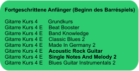 Fortgeschrittene Anfänger (Beginn des Barréspiels)  Gitarre Kurs 4       Grundkurs Gitarre Kurs 4 E    Beat Booster Gitarre Kurs 4 E    Band Knowledge Gitarre Kurs 4 E    Classic Blues 2 Gitarre Kurs 4 E    Made In Germany 2 Gitarre Kurs 4 E    Acoustic Rock Guitar Gitarre Kurs 4 E    Single Notes And Melody 2  Gitarre Kurs 4 E    Blues Guitar Instrumentals 2