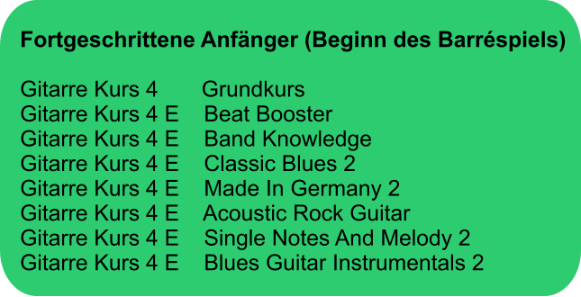 Fortgeschrittene Anfänger (Beginn des Barréspiels)  Gitarre Kurs 4       Grundkurs Gitarre Kurs 4 E    Beat Booster Gitarre Kurs 4 E    Band Knowledge Gitarre Kurs 4 E    Classic Blues 2 Gitarre Kurs 4 E    Made In Germany 2 Gitarre Kurs 4 E    Acoustic Rock Guitar Gitarre Kurs 4 E    Single Notes And Melody 2  Gitarre Kurs 4 E    Blues Guitar Instrumentals 2