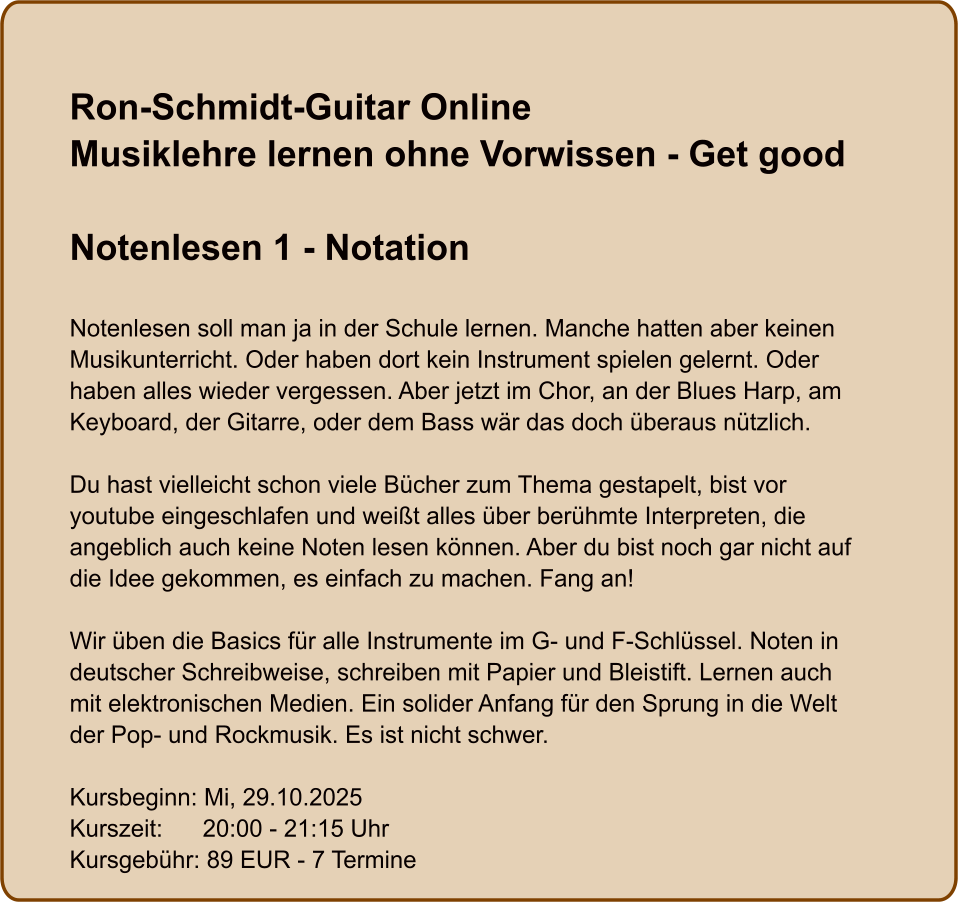 Ron-Schmidt-Guitar OnlineMusiklehre lernen ohne Vorwissen - Get good  Notenlesen 1 - Notation  Notenlesen soll man ja in der Schule lernen. Manche hatten aber keinen Musikunterricht. Oder haben dort kein Instrument spielen gelernt. Oder haben alles wieder vergessen. Aber jetzt im Chor, an der Blues Harp, am Keyboard, der Gitarre, oder dem Bass wär das doch überaus nützlich.  Du hast vielleicht schon viele Bücher zum Thema gestapelt, bist vor youtube eingeschlafen und weißt alles über berühmte Interpreten, die angeblich auch keine Noten lesen können. Aber du bist noch gar nicht auf die Idee gekommen, es einfach zu machen. Fang an!  Wir üben die Basics für alle Instrumente im G- und F-Schlüssel. Noten in deutscher Schreibweise, schreiben mit Papier und Bleistift. Lernen auch mit elektronischen Medien. Ein solider Anfang für den Sprung in die Welt der Pop- und Rockmusik. Es ist nicht schwer.  Kursbeginn: Mi, 29.10.2025 Kurszeit:      20:00 - 21:15 Uhr Kursgebühr: 89 EUR - 7 Termine