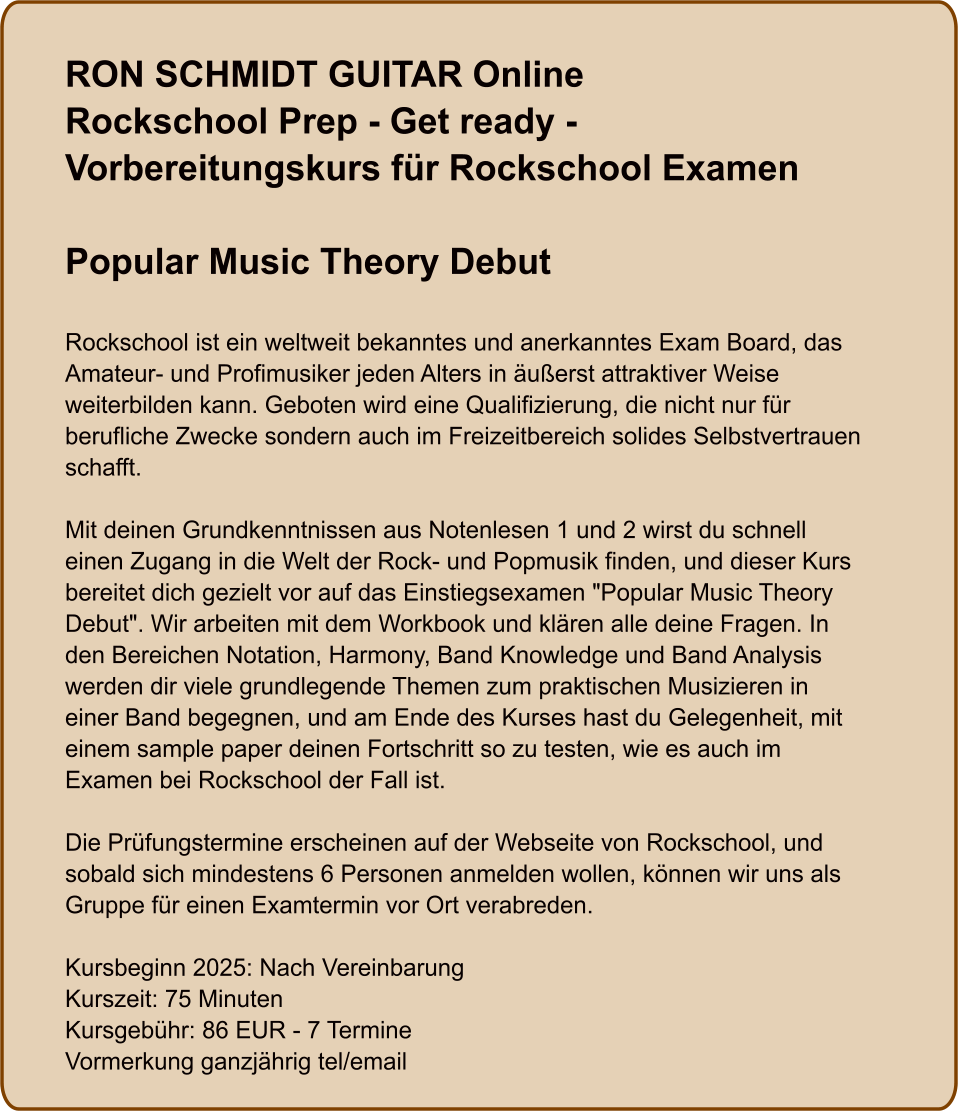 RON SCHMIDT GUITAR OnlineRockschool Prep - Get ready - Vorbereitungskurs für Rockschool Examen  Popular Music Theory Debut   Rockschool ist ein weltweit bekanntes und anerkanntes Exam Board, das Amateur- und Profimusiker jeden Alters in äußerst attraktiver Weise weiterbilden kann. Geboten wird eine Qualifizierung, die nicht nur für berufliche Zwecke sondern auch im Freizeitbereich solides Selbstvertrauen schafft.  Mit deinen Grundkenntnissen aus Notenlesen 1 und 2 wirst du schnell einen Zugang in die Welt der Rock- und Popmusik finden, und dieser Kurs bereitet dich gezielt vor auf das Einstiegsexamen "Popular Music Theory Debut". Wir arbeiten mit dem Workbook und klären alle deine Fragen. In den Bereichen Notation, Harmony, Band Knowledge und Band Analysis werden dir viele grundlegende Themen zum praktischen Musizieren in einer Band begegnen, und am Ende des Kurses hast du Gelegenheit, mit einem sample paper deinen Fortschritt so zu testen, wie es auch im Examen bei Rockschool der Fall ist.  Die Prüfungstermine erscheinen auf der Webseite von Rockschool, und sobald sich mindestens 6 Personen anmelden wollen, können wir uns als Gruppe für einen Examtermin vor Ort verabreden.  Kursbeginn 2025: Nach Vereinbarung Kurszeit: 75 Minuten Kursgebühr: 86 EUR - 7 Termine Vormerkung ganzjährig tel/email