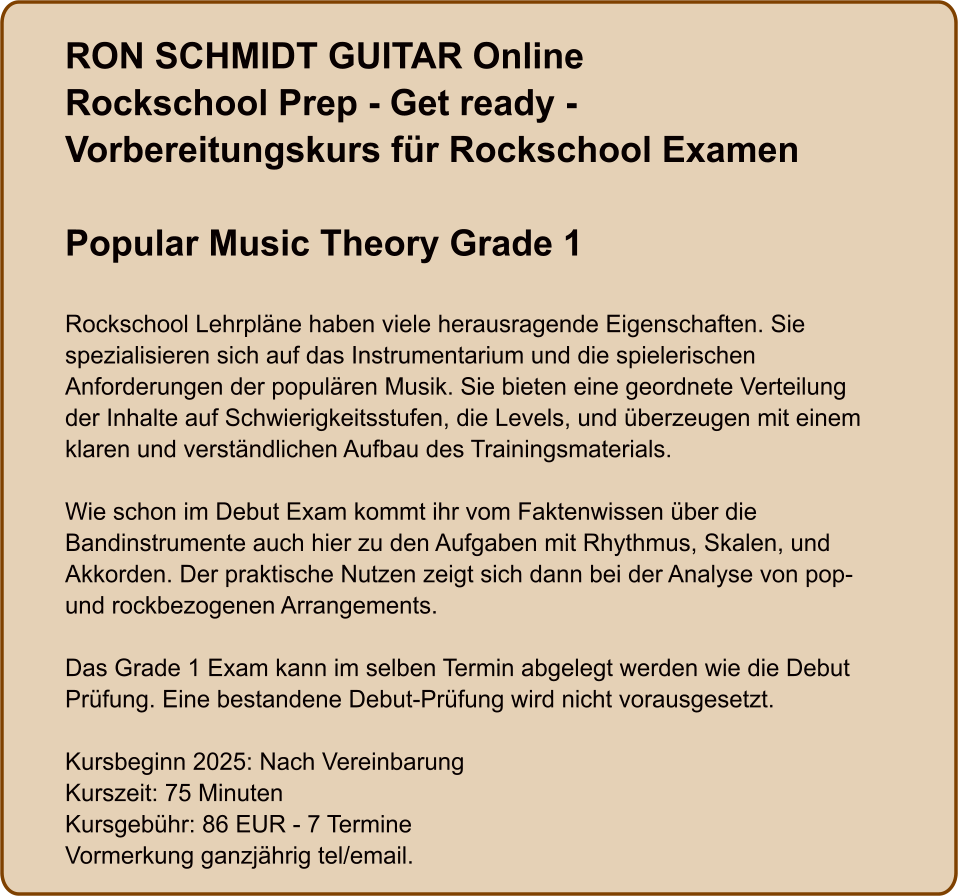 RON SCHMIDT GUITAR OnlineRockschool Prep - Get ready - Vorbereitungskurs für Rockschool Examen  Popular Music Theory Grade 1   Rockschool Lehrpläne haben viele herausragende Eigenschaften. Sie spezialisieren sich auf das Instrumentarium und die spielerischen Anforderungen der populären Musik. Sie bieten eine geordnete Verteilung der Inhalte auf Schwierigkeitsstufen, die Levels, und überzeugen mit einem klaren und verständlichen Aufbau des Trainingsmaterials.  Wie schon im Debut Exam kommt ihr vom Faktenwissen über die Bandinstrumente auch hier zu den Aufgaben mit Rhythmus, Skalen, und Akkorden. Der praktische Nutzen zeigt sich dann bei der Analyse von pop- und rockbezogenen Arrangements.  Das Grade 1 Exam kann im selben Termin abgelegt werden wie die Debut Prüfung. Eine bestandene Debut-Prüfung wird nicht vorausgesetzt.  Kursbeginn 2025: Nach Vereinbarung Kurszeit: 75 Minuten Kursgebühr: 86 EUR - 7 Termine Vormerkung ganzjährig tel/email.
