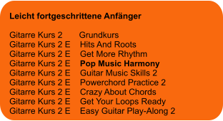 Leicht fortgeschrittene Anfänger  Gitarre Kurs 2       Grundkurs Gitarre Kurs 2 E    Hits And Roots Gitarre Kurs 2 E    Get More Rhythm Gitarre Kurs 2 E    Pop Music Harmony Gitarre Kurs 2 E    Guitar Music Skills 2 Gitarre Kurs 2 E    Powerchord Practice 2 Gitarre Kurs 2 E    Crazy About Chords Gitarre Kurs 2 E    Get Your Loops Ready Gitarre Kurs 2 E    Easy Guitar Play-Along 2