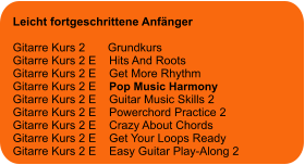 Leicht fortgeschrittene Anfänger  Gitarre Kurs 2       Grundkurs Gitarre Kurs 2 E    Hits And Roots Gitarre Kurs 2 E    Get More Rhythm Gitarre Kurs 2 E    Pop Music Harmony Gitarre Kurs 2 E    Guitar Music Skills 2 Gitarre Kurs 2 E    Powerchord Practice 2 Gitarre Kurs 2 E    Crazy About Chords Gitarre Kurs 2 E    Get Your Loops Ready Gitarre Kurs 2 E    Easy Guitar Play-Along 2