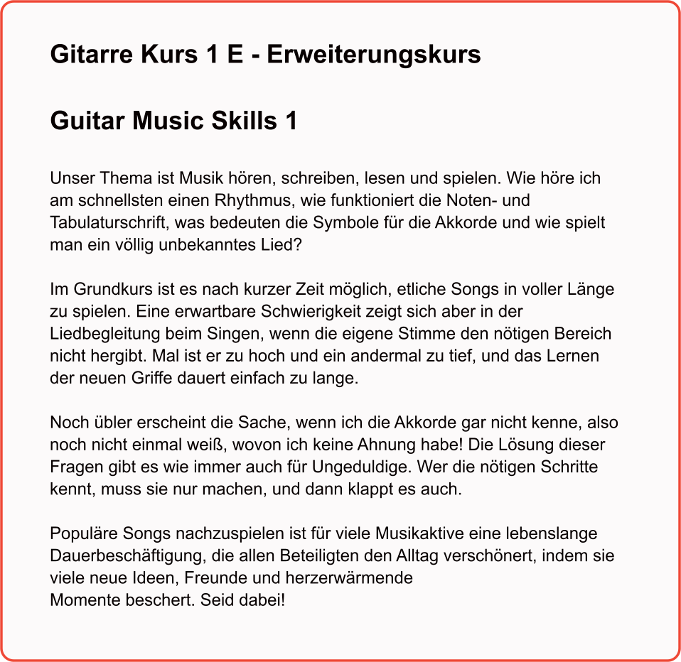 Gitarre Kurs 1 E - Erweiterungskurs  Guitar Music Skills 1   Unser Thema ist Musik hören, schreiben, lesen und spielen. Wie höre ich am schnellsten einen Rhythmus, wie funktioniert die Noten- und Tabulaturschrift, was bedeuten die Symbole für die Akkorde und wie spielt man ein völlig unbekanntes Lied? Im Grundkurs ist es nach kurzer Zeit möglich, etliche Songs in voller Länge zu spielen. Eine erwartbare Schwierigkeit zeigt sich aber in der Liedbegleitung beim Singen, wenn die eigene Stimme den nötigen Bereich nicht hergibt. Mal ist er zu hoch und ein andermal zu tief, und das Lernen der neuen Griffe dauert einfach zu lange. Noch übler erscheint die Sache, wenn ich die Akkorde gar nicht kenne, also noch nicht einmal weiß, wovon ich keine Ahnung habe! Die Lösung dieser Fragen gibt es wie immer auch für Ungeduldige. Wer die nötigen Schritte kennt, muss sie nur machen, und dann klappt es auch. Populäre Songs nachzuspielen ist für viele Musikaktive eine lebenslange Dauerbeschäftigung, die allen Beteiligten den Alltag verschönert, indem sie viele neue Ideen, Freunde und herzerwärmende Momente beschert. Seid dabei!