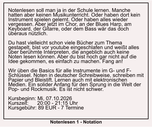Notenlesen soll man ja in der Schule lernen. Manche hatten aber keinen Musikunterricht. Oder haben dort kein Instrument spielen gelernt. Oder haben alles wieder vergessen. Aber jetzt im Chor, an der Blues Harp, am Keyboard, der Gitarre, oder dem Bass wär das doch überaus nützlich.  Du hast vielleicht schon viele Bücher zum Thema gestapelt, bist vor youtube eingeschlafen und weißt alles über berühmte Interpreten, die angeblich auch keine Noten lesen können. Aber du bist noch gar nicht auf die Idee gekommen, es einfach zu machen. Fang an!  Wir üben die Basics für alle Instrumente im G- und F-Schlüssel. Noten in deutscher Schreibweise, schreiben mit Papier und Bleistift. Lernen auch mit elektronischen Medien. Ein solider Anfang für den Sprung in die Welt der Pop- und Rockmusik. Es ist nicht schwer.  Kursbeginn: Mi, 07.10.2026 Kurszeit:      20:00 - 21:15 Uhr Kursgebühr: 89 EUR - 7 Termine  Notenlesen 1 - Notation