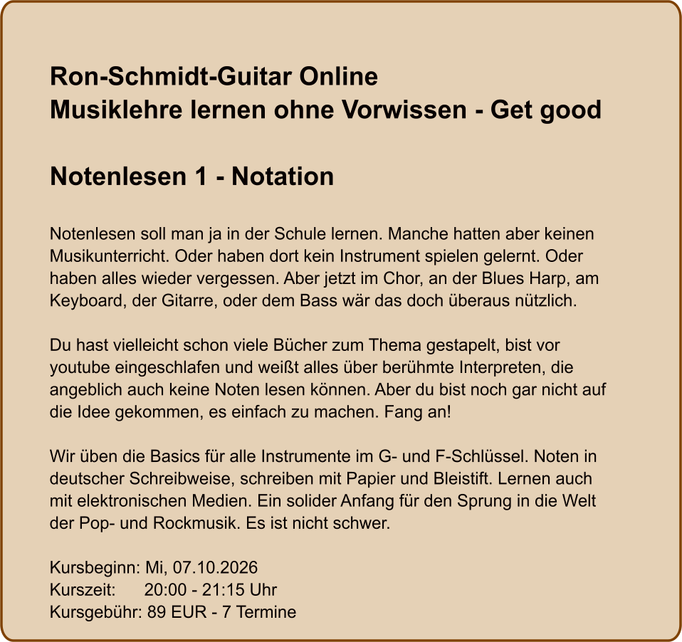Ron-Schmidt-Guitar OnlineMusiklehre lernen ohne Vorwissen - Get good  Notenlesen 1 - Notation  Notenlesen soll man ja in der Schule lernen. Manche hatten aber keinen Musikunterricht. Oder haben dort kein Instrument spielen gelernt. Oder haben alles wieder vergessen. Aber jetzt im Chor, an der Blues Harp, am Keyboard, der Gitarre, oder dem Bass wär das doch überaus nützlich.  Du hast vielleicht schon viele Bücher zum Thema gestapelt, bist vor youtube eingeschlafen und weißt alles über berühmte Interpreten, die angeblich auch keine Noten lesen können. Aber du bist noch gar nicht auf die Idee gekommen, es einfach zu machen. Fang an!  Wir üben die Basics für alle Instrumente im G- und F-Schlüssel. Noten in deutscher Schreibweise, schreiben mit Papier und Bleistift. Lernen auch mit elektronischen Medien. Ein solider Anfang für den Sprung in die Welt der Pop- und Rockmusik. Es ist nicht schwer.  Kursbeginn: Mi, 07.10.2026 Kurszeit:      20:00 - 21:15 Uhr Kursgebühr: 89 EUR - 7 Termine