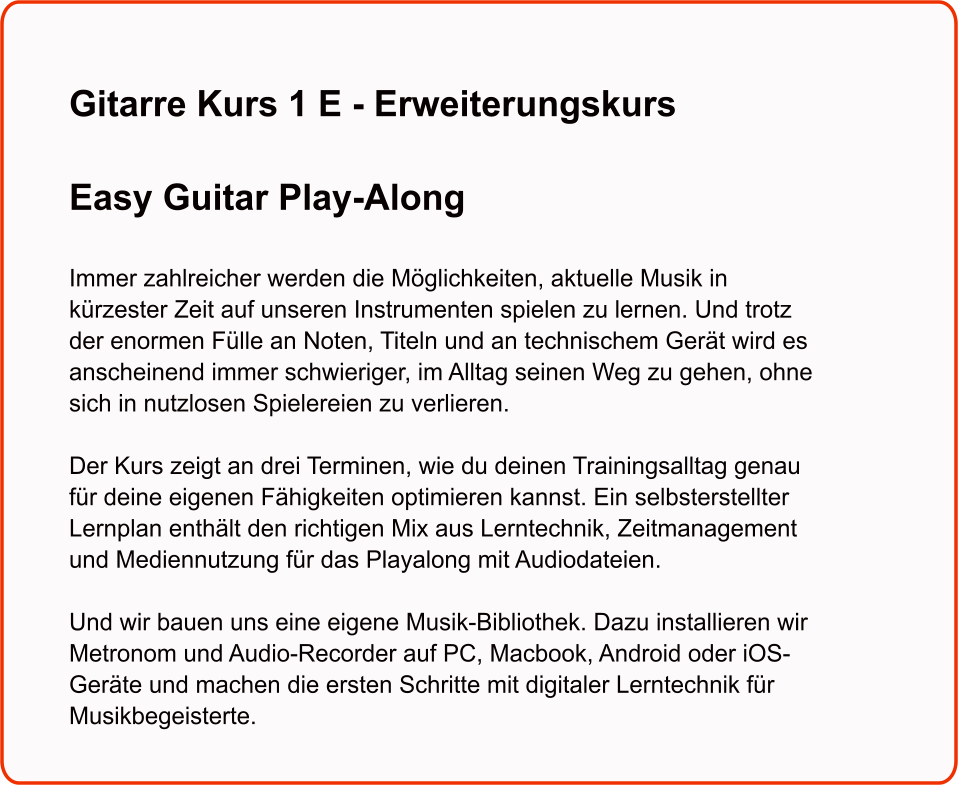 Gitarre Kurs 1 E - Erweiterungskurs  Easy Guitar Play-Along   Immer zahlreicher werden die Möglichkeiten, aktuelle Musik in kürzester Zeit auf unseren Instrumenten spielen zu lernen. Und trotz der enormen Fülle an Noten, Titeln und an technischem Gerät wird es anscheinend immer schwieriger, im Alltag seinen Weg zu gehen, ohne sich in nutzlosen Spielereien zu verlieren.  Der Kurs zeigt an drei Terminen, wie du deinen Trainingsalltag genau für deine eigenen Fähigkeiten optimieren kannst. Ein selbsterstellter Lernplan enthält den richtigen Mix aus Lerntechnik, Zeitmanagement und Mediennutzung für das Playalong mit Audiodateien.  Und wir bauen uns eine eigene Musik-Bibliothek. Dazu installieren wir Metronom und Audio-Recorder auf PC, Macbook, Android oder iOS-Geräte und machen die ersten Schritte mit digitaler Lerntechnik für Musikbegeisterte.