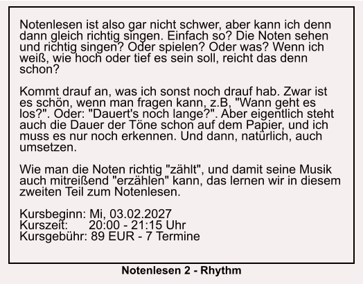 Notenlesen ist also gar nicht schwer, aber kann ich denn dann gleich richtig singen. Einfach so? Die Noten sehen und richtig singen? Oder spielen? Oder was? Wenn ich weiß, wie hoch oder tief es sein soll, reicht das denn schon?  Kommt drauf an, was ich sonst noch drauf hab. Zwar ist es schön, wenn man fragen kann, z.B, "Wann geht es los?". Oder: "Dauert's noch lange?". Aber eigentlich steht auch die Dauer der Töne schon auf dem Papier, und ich muss es nur noch erkennen. Und dann, natürlich, auch umsetzen.  Wie man die Noten richtig "zählt", und damit seine Musik auch mitreißend "erzählen" kann, das lernen wir in diesem zweiten Teil zum Notenlesen.  Kursbeginn: Mi, 03.02.2027 Kurszeit:      20:00 - 21:15 Uhr Kursgebühr: 89 EUR - 7 Termine  Notenlesen 2 - Rhythm