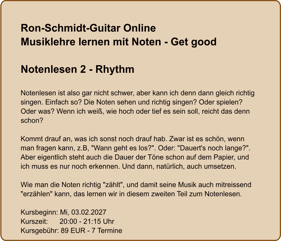 Ron-Schmidt-Guitar OnlineMusiklehre lernen mit Noten - Get good  Notenlesen 2 - Rhythm  Notenlesen ist also gar nicht schwer, aber kann ich denn dann gleich richtig singen. Einfach so? Die Noten sehen und richtig singen? Oder spielen? Oder was? Wenn ich weiß, wie hoch oder tief es sein soll, reicht das denn schon?  Kommt drauf an, was ich sonst noch drauf hab. Zwar ist es schön, wenn man fragen kann, z.B, "Wann geht es los?". Oder: "Dauert's noch lange?". Aber eigentlich steht auch die Dauer der Töne schon auf dem Papier, und ich muss es nur noch erkennen. Und dann, natürlich, auch umsetzen.  Wie man die Noten richtig "zählt", und damit seine Musik auch mitreissend "erzählen" kann, das lernen wir in diesem zweiten Teil zum Notenlesen.  Kursbeginn: Mi, 03.02.2027 Kurszeit:      20:00 - 21:15 Uhr Kursgebühr: 89 EUR - 7 Termine